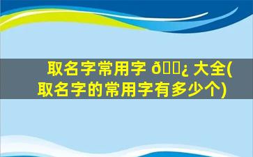 取名字常用字 🌿 大全(取名字的常用字有多少个)